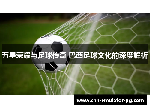 五星荣耀与足球传奇 巴西足球文化的深度解析