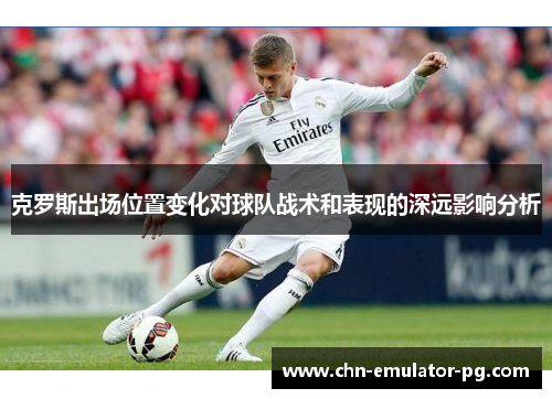 克罗斯出场位置变化对球队战术和表现的深远影响分析