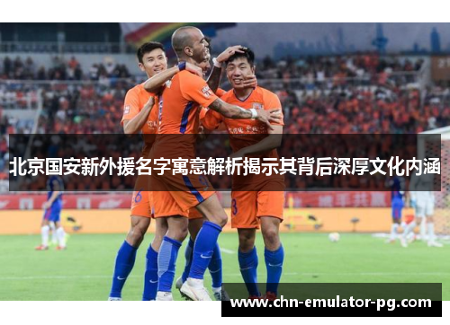 北京国安新外援名字寓意解析揭示其背后深厚文化内涵