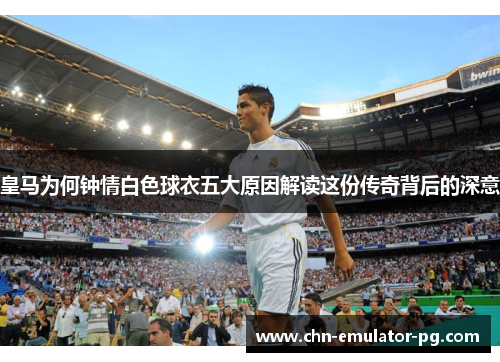 皇马为何钟情白色球衣五大原因解读这份传奇背后的深意
