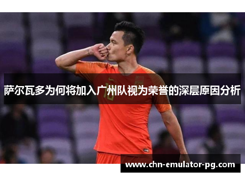 萨尔瓦多为何将加入广州队视为荣誉的深层原因分析