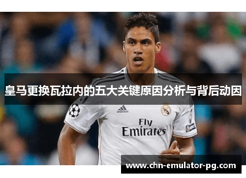 皇马更换瓦拉内的五大关键原因分析与背后动因