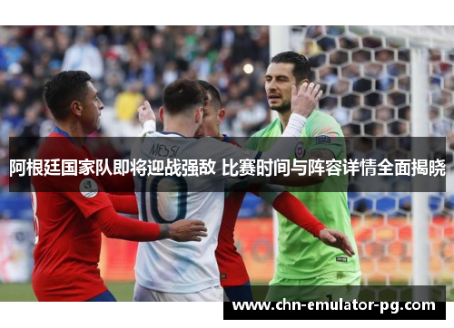 阿根廷国家队即将迎战强敌 比赛时间与阵容详情全面揭晓