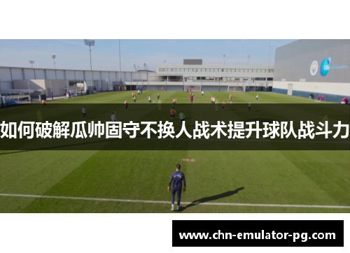 如何破解瓜帅固守不换人战术提升球队战斗力