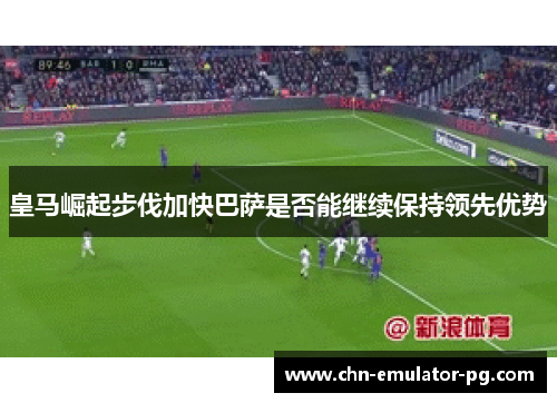 皇马崛起步伐加快巴萨是否能继续保持领先优势