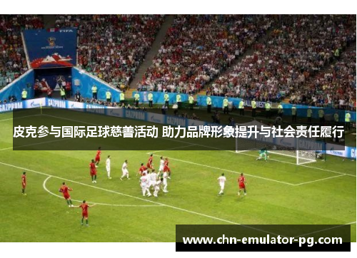 皮克参与国际足球慈善活动 助力品牌形象提升与社会责任履行