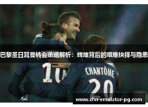 巴黎圣日耳曼转会策略解析：辉煌背后的艰难抉择与隐患