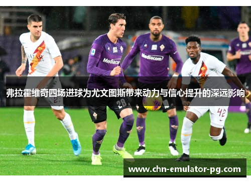 弗拉霍维奇四场进球为尤文图斯带来动力与信心提升的深远影响