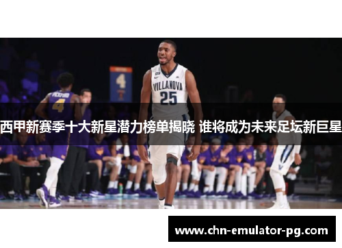 西甲新赛季十大新星潜力榜单揭晓 谁将成为未来足坛新巨星