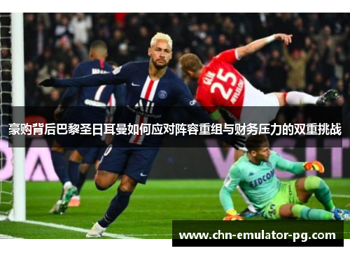 豪购背后巴黎圣日耳曼如何应对阵容重组与财务压力的双重挑战